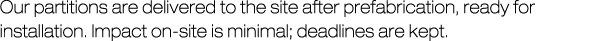 Our partitions are delivered to the site after prefabrication, ready for installation. Impact on-site is minimal; dea...